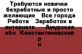 Требуются новички, безработные и просто желающие - Все города Работа » Заработок в интернете   . Амурская обл.,Константиновский р-н